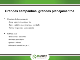 Grandes campanhas, grandes planejamentos
• Objetivos de Comunicação:
- Gerar o conhecimento do site
- Fazer o público experimentar a novidade
- Tornar frequente o acesso ao site
• Público-Alvo:
- Brasileiros e residentes
- Homens e mulheres
- Jovens e adultos
- Classes Econômicas A, B e C
 