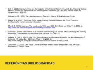 Erll, A. (2008). Literature, Film, and the Mediality of the Cultural Memory. In A. Erll, & A. Nünning, Cultural Memory Studies: An International and Interdisciplinary Handbook (pp. 389-399). Berlim: Walter de Gruyter GmbH & Co.KG. Halbwachs, M. (1980). The collective memory. New York: Harper & Row Colophon Books. House, N. A. (2007). Flickr and Public Image-Sharing: Distant Closeness and Photo Exhibition. Conference for human-computer interaction. Merrill, D. (2006). Mashups: The new breed of Web app. (IBM, Ed.) Obtido em 23 de 11 de 2008, de  http://www.ibm.com/developerworks/xml/library/xmashups.html . Solanilla, L. (2008). The Internet as a Tool for Communicating Life Stories: a New Challenge for ‘Memory Institutions’. International Journal of Intangible Heritage , 03, 104-115. O'Reilly, T. (2005).  What Is Web 2.0 - Design Patterns and Business Models for the Next Generation of Software. (O. Media, Ed.) Obtido em 14 de 11 de 2008, de  http://www.oreillynet.com/pub/a/oreilly/tim/news/2005/09/30/what-is-web-20.html Zerubavel, E. (2003). Time Maps: Collective Memory and the Social Shape of the Past. Chicago: University of Chicago Press . REFERÊNCIAS BIBLIOGRÁFICAS 