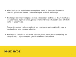 Realização de um levantamento bibliográfico sobre as questões da memória colectiva, património cultural, Cibermuseologia , Web 2.0 e mashups. Realização de uma investigação teórico-prática sobre a utilização de um mashup de serviços Web 2.0 para a construção de uma memória colectiva sobre para a Cidade Velha de Cabo Verde. Desenvolvimento e implementação de um mashup de serviços Web 2.0 para a  construção de uma memória colectiva. Avaliação da pertinência, eficácia e contribuição da utilização de um mashup de serviços Web 2.0 para a construção de uma memória colectiva. OBJECTIVOS  