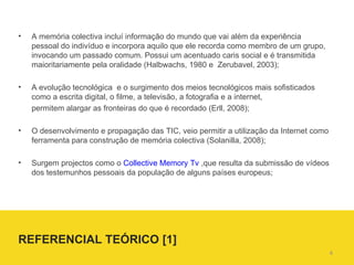 A  memória colectiva incluí informação do mundo que vai além da experiência pessoal do indivíduo e incorpora aquilo que ele recorda como membro de um grupo, invocando um passado comum. Possui um acentuado caris social e é transmitida maioritariamente pela oralidade (Halbwachs, 1980 e  Zerubavel, 2003);  A evolução tecnológica  e o surgimento dos meios tecnológicos mais sofisticados como a escrita digital, o filme, a televisão, a fotografia e a internet, permitem alargar as fronteiras do que é recordado (Erll, 2008); O desenvolvimento e propagação das TIC, veio permitir a utilização da Internet como ferramenta para construção de memória colectiva (Solanilla, 2008); Surgem projectos como o  Collective Memory Tv  ,que resulta da submissão de vídeos dos testemunhos pessoais da população de alguns países europeus; REFERENCIAL TEÓRICO [1]  