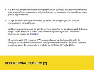 Os museus, enquanto instituições de preservação, colecção e exposição de objectos num espaço físico, começam a utilizar a Internet como recurso, transpondo o museu para o espaço online;  Surge a Cibermuseologia como área de estudo da transposição das praticas museológicas para a Internet; A Cibermuseologia recorre ao uso de serviços assentes no paradigma Web 2.0 como Blogs, Flickr, YouTube e Wikis, para fomentar a participação dos utilizadores. Exemplo do museu de  Brooklyn  ;  O conceito Web  2.0 refere-se à Web como plataforma de disponibilização de serviços. Assenta numa arquitectura participativa e colaborativa  em que o utilizador  assume o papel de consumidor e produtor de conteúdo (O'Reilly, 2005); REFERENCIAL TEÓRICO [2]  