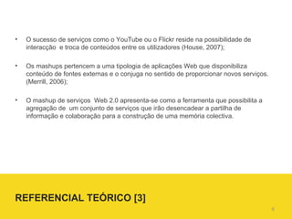 O sucesso de serviços como o YouTube ou o Flickr reside na possibilidade de interacção  e troca de conteúdos entre os utilizadores (House, 2007);  Os mashups pertencem a uma tipologia de aplicações Web que disponibiliza conteúdo de fontes externas e o conjuga no sentido de proporcionar novos serviços. (Merrill, 2006); O mashup de serviços  Web 2.0 apresenta-se como a ferramenta que possibilita a  agregação de  um conjunto de serviços que irão desencadear a partilha de informação e colaboração para a construção de uma memória colectiva. REFERENCIAL TEÓRICO [3]  