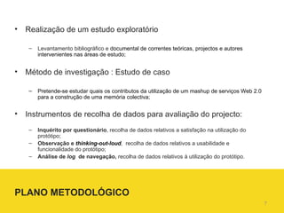 Realização de um estudo exploratório Levantamento bibliográfico e  documental de correntes teóricas, projectos e autores intervenientes nas áreas de estudo;  Método de investigação : Estudo de caso  Pretende-se estudar quais os contributos da utilização de um mashup de serviços Web 2.0 para a construção de uma memória colectiva; Instrumentos de recolha de dados para avaliação do projecto: Inquérito por questionário , recolha de dados relativos a satisfação na utilização do protótipo; Observação e  thinking-out-loud ,  recolha de dados relativos a usabilidade e funcionalidade do protótipo; Análise de  log  de navegação,  recolha de dados relativos à utilização do protótipo. PLANO METODOLÓGICO 