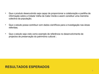 Que o produto desenvolvido seja capaz de proporcionar a colaboração e partilha de informação sobre a Cidade Velha de Cabo Verde e assim constituir uma memória colectiva da população; Que o estudo possa contribuir com dados científicos para a investigação nas áreas referidas; Que o estudo seja visto como exemplo de referência no desenvolvimento de projectos de preservação do património  cultural ; RESULTADOS ESPERADOS 