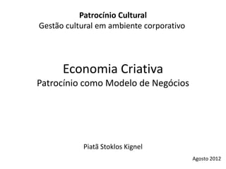 Patrocínio Cultural
Gestão cultural em ambiente corporativo




      Economia Criativa
Patrocínio como Modelo de Negócios




           Piatã Stoklos Kignel
                                          Agosto 2012
 