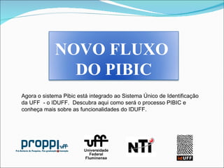 Agora o sistema Pibic está integrado ao Sistema Único de Identificação da UFF  - o IDUFF.  Descubra aqui como será o processo PIBIC e conheça mais sobre as funcionalidades do IDUFF.  NOVO FLUXO  DO PIBIC 