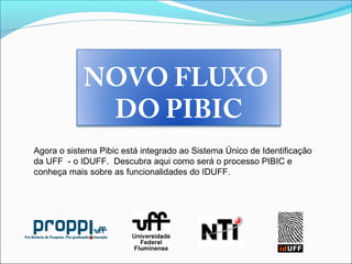 NOVO FLUXO
DO PIBIC
Agora o sistema Pibic está integrado ao Sistema Único de Identificação
da UFF - o IDUFF. Descubra aqui como será o processo PIBIC e
conheça mais sobre as funcionalidades do IDUFF.
 