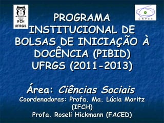 PROGRAMA
  INSTITUCIONAL DE
BOLSAS DE INICIAÇÃO À
   DOCÊNCIA (PIBID)
   UFRGS (2011-2013)

  Área: Ciências Sociais
Coordenadoras: Profa. Ma. Lúcia Moritz
                 (IFCH)
    Profa. Roseli Hickmann (FACED)
 