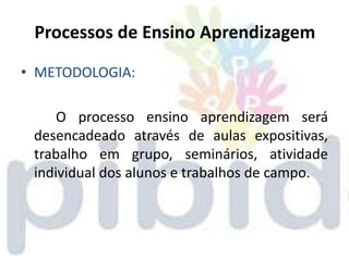 Processos de Ensino Aprendizagem

• METODOLOGIA:

     O processo ensino aprendizagem será
 desencadeado através de aulas expositivas,
 trabalho em grupo, seminários, atividade
 individual dos alunos e trabalhos de campo.
 