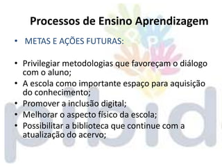 Processos de Ensino Aprendizagem
• METAS E AÇÕES FUTURAS:

• Privilegiar metodologias que favoreçam o diálogo
  com o aluno;
• A escola como importante espaço para aquisição
  do conhecimento;
• Promover a inclusão digital;
• Melhorar o aspecto físico da escola;
• Possibilitar a biblioteca que continue com a
  atualização do acervo;
 