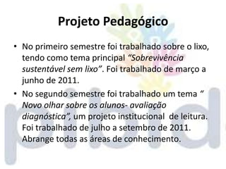 Projeto Pedagógico
• No primeiro semestre foi trabalhado sobre o lixo,
  tendo como tema principal “Sobrevivência
  sustentável sem lixo”. Foi trabalhado de março a
  junho de 2011.
• No segundo semestre foi trabalhado um tema “
  Novo olhar sobre os alunos- avaliação
  diagnóstica”, um projeto institucional de leitura.
  Foi trabalhado de julho a setembro de 2011.
  Abrange todas as áreas de conhecimento.
 