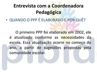 Entrevista com a Coordenadora
             Pedagógica
• QUANDO O PPP É ELABORADO E POR QUÊ?

    O primeiro PPP foi elaborado em 2002, ele
 é atualizado conforme as necessidades da
 escola. Essa atualização ocorre no começo do
 ano, a partir de sugestões propostas pela
 comunidade escolar.
 