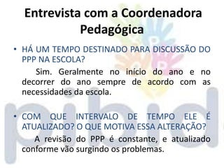 Entrevista com a Coordenadora
            Pedagógica
• HÁ UM TEMPO DESTINADO PARA DISCUSSÃO DO
  PPP NA ESCOLA?
     Sim. Geralmente no início do ano e no
  decorrer do ano sempre de acordo com as
  necessidades da escola.

• COM QUE INTERVALO DE TEMPO ELE É
  ATUALIZADO? O QUE MOTIVA ESSA ALTERAÇÃO?
     A revisão do PPP é constante, e atualizado
  conforme vão surgindo os problemas.
 