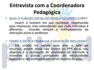 Entrevista com a Coordenadora
            Pedagógica
• QUAL A FUNÇÃO SOCIAL DA ESCOLA SEGUNDO O PPP?
      Inserir o homem em sua realidade, objetivando
  seus interesses mas entendendo que cada individuo é
  diferente,    visando sempre o melhoramento da
  interação aluno e professor.

• COMO A ESCOLA TRABALHA A EDUCAÇÃO INCLUSIVA?
      Foi criado na escola esse ano a sala de
  recursos, porém ainda não consta no PPP atual, seu
  objetivo é a realização de atividades de estímulo e
  incentivo a alunos portadores de necessidades
  especiais e são realizadas em turno inverso da aula.
 