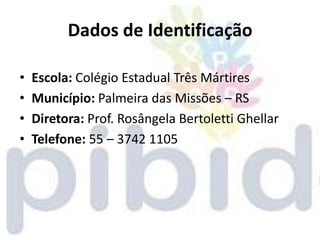 Dados de Identificação

•   Escola: Colégio Estadual Três Mártires
•   Município: Palmeira das Missões – RS
•   Diretora: Prof. Rosângela Bertoletti Ghellar
•   Telefone: 55 – 3742 1105
 