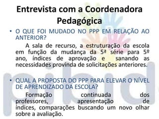 Entrevista com a Coordenadora
            Pedagógica
• O QUE FOI MUDADO NO PPP EM RELAÇÃO AO
  ANTERIOR?
     A sala de recurso, a estruturação da escola
  em função da mudança da 5ª série para 5º
  ano, índices de aprovação e         sanando as
  necessidades provinda de solicitações anteriores.

• QUAL A PROPOSTA DO PPP PARA ELEVAR O NÍVEL
  DE APRENDIZADO DA ESCOLA?
      Formação          continuada        dos
  professores,         apresentação        de
  índices, comparações buscando um novo olhar
  sobre a avaliação.
 
