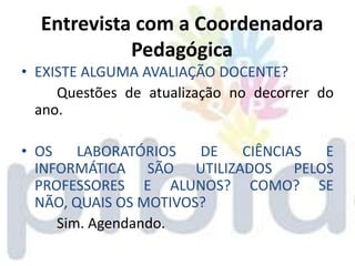 Entrevista com a Coordenadora
            Pedagógica
• EXISTE ALGUMA AVALIAÇÃO DOCENTE?
     Questões de atualização no decorrer do
  ano.

• OS    LABORATÓRIOS   DE CIÊNCIAS E
  INFORMÁTICA SÃO UTILIZADOS PELOS
  PROFESSORES E ALUNOS? COMO? SE
  NÃO, QUAIS OS MOTIVOS?
     Sim. Agendando.
 