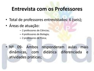 Entrevista com os Professores
• Total de professores entrevistados: 6 (seis);
• Áreas de atuação:
        – 2 professores de Ciências;
        – 4 professores de Biologia;
        – 2 professores de Física;


• Nº 09- Ambos responderam aulas mais
  dinâmicas, com didática diferenciada e
  atividades práticas;
 