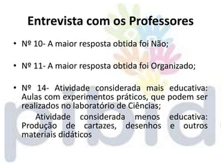 Entrevista com os Professores
• Nº 10- A maior resposta obtida foi Não;

• Nº 11- A maior resposta obtida foi Organizado;

• Nº 14- Atividade considerada mais educativa:
  Aulas com experimentos práticos, que podem ser
  realizados no laboratório de Ciências;
      Atividade considerada menos educativa:
  Produção de cartazes, desenhos e outros
  materiais didáticos
 