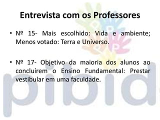 Entrevista com os Professores
• Nº 15- Mais escolhido: Vida e ambiente;
  Menos votado: Terra e Universo.

• Nº 17- Objetivo da maioria dos alunos ao
  concluírem o Ensino Fundamental: Prestar
  vestibular em uma faculdade.
 