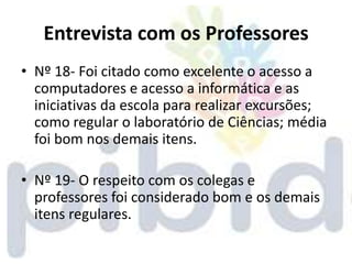 Entrevista com os Professores
• Nº 18- Foi citado como excelente o acesso a
  computadores e acesso a informática e as
  iniciativas da escola para realizar excursões;
  como regular o laboratório de Ciências; média
  foi bom nos demais itens.

• Nº 19- O respeito com os colegas e
  professores foi considerado bom e os demais
  itens regulares.
 