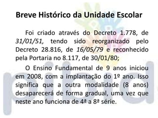 Breve Histórico da Unidade Escolar
    Foi criado através do Decreto 1.778, de
31/01/51, tendo sido reorganizado pelo
Decreto 28.816, de 16/05/79 e reconhecido
pela Portaria no 8.117, de 30/01/80;
    O Ensino Fundamental de 9 anos iniciou
em 2008, com a implantação do 1º ano. Isso
significa que a outra modalidade (8 anos)
desaparecerá de forma gradual, uma vez que
neste ano funciona de 4ª a 8ª série.
 