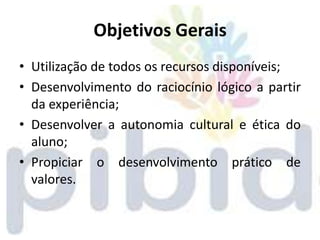 Objetivos Gerais
• Utilização de todos os recursos disponíveis;
• Desenvolvimento do raciocínio lógico a partir
  da experiência;
• Desenvolver a autonomia cultural e ética do
  aluno;
• Propiciar o desenvolvimento prático de
  valores.
 
