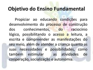 Objetivo do Ensino Fundamental
    Propiciar ao educando condições para
desenvolvimento do processo de construção
dos      conhecimentos,      do     raciocínio
lógico, possibilitando o acesso a leitura, a
escrita e compreender as manifestações do
seu meio, além de atender a criança quanto as
suas necessidades e possibilidades, como
também estimular          as atividades de
cooperação, socialização e autonomia.
 