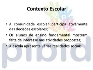 Contexto Escolar

• A comunidade escolar participa ativamente
  das decisões escolares;
• Os alunos de ensino fundamental mostram
  falta de interesse nas atividades propostas;
• A escola apresenta várias realidades sociais.
 