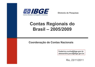 Diretoria de Pesquisas




Contas Regionais do
 Brasil – 2005/2009

Coordenação de Contas Nacionais


                    frederico.cunha@ibge.gov.br
                    alessandra.poca@ibge.gov.br


                            Rio, 23/11/2011
 