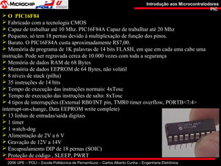 2006 UPE – POLI – Escola Politécnica de Pernambuco – Carlos Alberto Cunha – Engenharia Eletrônica
Introdução aos MicrocontralodoresIntrodução aos Microcontralodores
PICPIC
 O PIC16F84
 Fabricado com a tecnologia CMOS
 Capaz de trabalhar até 10 Mhz. PIC16F84A Capaz de trabalhar até 20 Mhz
 Pequeno, só tem 18 pernas devido à multiplexação de função dos pinos.
 Barato. O PIC16F84A custa aproximadamente R$7,00.
 Memória de programa de 1K palavras de 14 bits FLASH, em que em cada uma cabe uma
instrução. Pode ser regravada cerca de 10.000 vezes com toda a segurança
 Memória de dados RAM de 68 Bytes
 Memória de dados EEPROM de 64 Bytes, não volátil
 8 níveis de stack (pilha)
 35 instruções de 14 bits
 Tempo de execução das instruções normais: 4xTosc
 Tempo de execução das instruções de salto: 8xTosc
 4 tipos de interrupções (External RB0/INT pin, TMR0 timer overflow, PORTB<7:4>
interrupt-on-change, Data EEPROM write complete)
 13 linhas de entradas/saída digitais
 1 timer
 1 watch-dog
 Alimentação de 2V a 6 V
 Gravação de 12V a 14V
 Encapsulamento DIP de 18 pernas (SOIC)
 Proteção de código , SLEEP, PWRT
 
