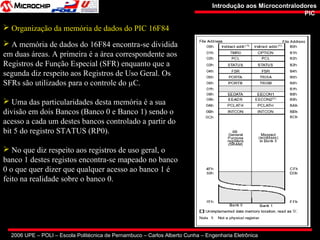 2006 UPE – POLI – Escola Politécnica de Pernambuco – Carlos Alberto Cunha – Engenharia Eletrônica
Introdução aos MicrocontralodoresIntrodução aos Microcontralodores
PICPIC
 Organização da memória de dados do PIC 16F84
 A memória de dados do 16F84 encontra-se dividida
em duas áreas. A primeira é a área correspondente aos
Registros de Função Especial (SFR) enquanto que a
segunda diz respeito aos Registros de Uso Geral. Os
SFRs são utilizados para o controle do µC.
 Uma das particularidades desta memória é a sua
divisão em dois Bancos (Banco 0 e Banco 1) sendo o
acesso a cada um destes bancos controlado a partir do
bit 5 do registro STATUS (RP0).
 No que diz respeito aos registros de uso geral, o
banco 1 destes registos encontra-se mapeado no banco
0 o que quer dizer que qualquer acesso ao banco 1 é
feito na realidade sobre o banco 0.
 