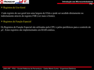 2006 UPE – POLI – Escola Politécnica de Pernambuco – Carlos Alberto Cunha – Engenharia Eletrônica
Introdução aos MicrocontralodoresIntrodução aos Microcontralodores
PICPIC
 Registros de Uso Geral
Cada registro de uso geral tem uma largura de 8 bits e pode ser acedido diretamente ou
indiretamente através do registro FSR (ver mais à frente).
 Registros de Função Especial
Os Registros de Função Especial são utilizados pelo CPU e pelos periféricos para o controle do
µC. Estes registros são implementados em RAM estática.
 