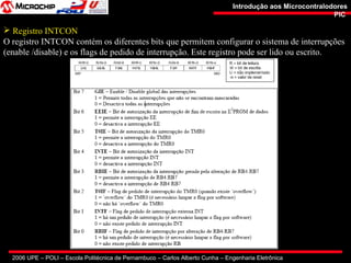 2006 UPE – POLI – Escola Politécnica de Pernambuco – Carlos Alberto Cunha – Engenharia Eletrônica
Introdução aos MicrocontralodoresIntrodução aos Microcontralodores
PICPIC
 Registro INTCON
O registro INTCON contém os diferentes bits que permitem configurar o sistema de interrupções
(enable /disable) e os flags de pedido de interrupção. Este registro pode ser lido ou escrito.
 