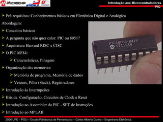 2006 UPE – POLI – Escola Politécnica de Pernambuco – Carlos Alberto Cunha – Engenharia Eletrônica
Introdução aos MicrocontralodoresIntrodução aos Microcontralodores
PICPIC
 Pré-requisitos: Conhecimentos básicos em Eletrônica Digital e Analógica
Abordagem:
 Conceitos básicos
 A pergunta que não quer calar: PIC ou 8051?
 Arquitetura Harvard RISC x CISC
 O PIC16F84:
 Características, Pinagem
 Organização das memórias:
 Memória de programa, Memória de dados
 Vetores, Pilha (Stack), Registradores
 Introdução às Interrupções
 Bits de Configuração, Circuitos de Clock e Reset
 Introdução ao Assembler do PIC - SET de Instruções
 Introdução ao MPLAB
 