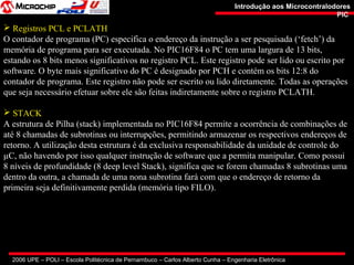 2006 UPE – POLI – Escola Politécnica de Pernambuco – Carlos Alberto Cunha – Engenharia Eletrônica
Introdução aos MicrocontralodoresIntrodução aos Microcontralodores
PICPIC
 Registros PCL e PCLATH
O contador de programa (PC) especifica o endereço da instrução a ser pesquisada (‘fetch’) da
memória de programa para ser executada. No PIC16F84 o PC tem uma largura de 13 bits,
estando os 8 bits menos significativos no registro PCL. Este registro pode ser lido ou escrito por
software. O byte mais significativo do PC é designado por PCH e contém os bits 12:8 do
contador de programa. Este registro não pode ser escrito ou lido diretamente. Todas as operações
que seja necessário efetuar sobre ele são feitas indiretamente sobre o registro PCLATH.
 STACK
A estrutura de Pilha (stack) implementada no PIC16F84 permite a ocorrência de combinações de
até 8 chamadas de subrotinas ou interrupções, permitindo armazenar os respectivos endereços de
retorno. A utilização desta estrutura é da exclusiva responsabilidade da unidade de controle do
µC, não havendo por isso qualquer instrução de software que a permita manipular. Como possui
8 níveis de profundidade (8 deep level Stack), significa que se forem chamadas 8 subrotinas uma
dentro da outra, a chamada de uma nona subrotina fará com que o endereço de retorno da
primeira seja definitivamente perdida (memória tipo FILO).
 