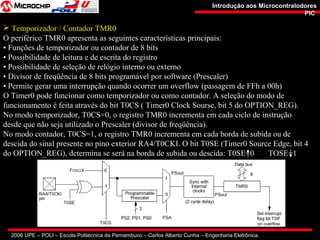 2006 UPE – POLI – Escola Politécnica de Pernambuco – Carlos Alberto Cunha – Engenharia Eletrônica
Introdução aos MicrocontralodoresIntrodução aos Microcontralodores
PICPIC
 Temporizador / Contador TMR0
O periférico TMR0 apresenta as seguintes características principais:
• Funções de temporizador ou contador de 8 bits
• Possibilidade de leitura e de escrita do registro
• Possibilidade de seleção de relógio interno ou externo
• Divisor de freqüência de 8 bits programável por software (Prescaler)
• Permite gerar uma interrupção quando ocorrer um overflow (passagem de FFh a 00h)
O Timer0 pode funcionar como temporizador ou como contador. A seleção do modo de
funcionamento é feita através do bit T0CS ( Timer0 Clock Sourse, bit 5 do OPTION_REG).
No modo temporizador, T0CS=0, o registro TMR0 incrementa em cada ciclo de instrução
desde que não seja utilizado o Prescaler (divisor de freqüência).
No modo contador, T0CS=1, o registro TMR0 incrementa em cada borda de subida ou de
descida do sinal presente no pino exterior RA4/T0CKI. O bit T0SE (Timer0 Source Edge, bit 4
do OPTION_REG), determina se será na borda de subida ou descida: T0SE=0 TOSE=1
 