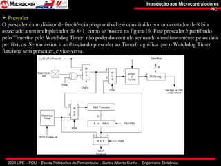 2006 UPE – POLI – Escola Politécnica de Pernambuco – Carlos Alberto Cunha – Engenharia Eletrônica
Introdução aos MicrocontralodoresIntrodução aos Microcontralodores
PICPIC
 Prescaler
O prescaler é um divisor de freqüência programável e é constituído por um contador de 8 bits
associado a um multiplexador de 8÷1, como se mostra na figura 16. Este prescaler é partilhado
pelo Timer0 e pelo Watchdog Timer, não podendo contudo ser usado simultaneamente pelos dois
periféricos. Sendo assim, a atribuição do prescaler ao Timer0 significa que o Watchdog Timer
funciona sem prescaler, e vice-versa.
 