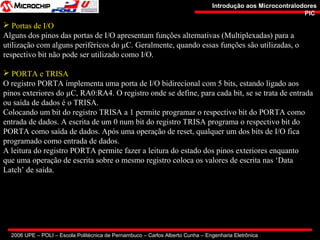 2006 UPE – POLI – Escola Politécnica de Pernambuco – Carlos Alberto Cunha – Engenharia Eletrônica
Introdução aos MicrocontralodoresIntrodução aos Microcontralodores
PICPIC
 Portas de I/O
Alguns dos pinos das portas de I/O apresentam funções alternativas (Multiplexadas) para a
utilização com alguns periféricos do µC. Geralmente, quando essas funções são utilizadas, o
respectivo bit não pode ser utilizado como I/O.
 PORTA e TRISA
O registro PORTA implementa uma porta de I/O bidirecional com 5 bits, estando ligado aos
pinos exteriores do µC, RA0:RA4. O registro onde se define, para cada bit, se se trata de entrada
ou saída de dados é o TRISA.
Colocando um bit do registro TRISA a 1 permite programar o respectivo bit do PORTA como
entrada de dados. A escrita de um 0 num bit do registro TRISA programa o respectivo bit do
PORTA como saída de dados. Após uma operação de reset, qualquer um dos bits de I/O fica
programado como entrada de dados.
A leitura do registro PORTA permite fazer a leitura do estado dos pinos exteriores enquanto
que uma operação de escrita sobre o mesmo registro coloca os valores de escrita nas ‘Data
Latch’ de saída.
 