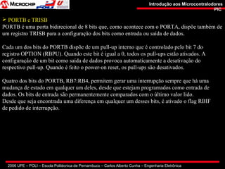 2006 UPE – POLI – Escola Politécnica de Pernambuco – Carlos Alberto Cunha – Engenharia Eletrônica
Introdução aos MicrocontralodoresIntrodução aos Microcontralodores
PICPIC
 PORTB e TRISB
PORTB é uma porta bidirecional de 8 bits que, como acontece com o PORTA, dispõe também de
um registro TRISB para a configuração dos bits como entrada ou saída de dados.
Cada um dos bits do PORTB dispõe de um pull-up interno que é controlado pelo bit 7 do
registro OPTION (RBPU). Quando este bit é igual a 0, todos os pull-ups estão ativados. A
configuração de um bit como saída de dados provoca automaticamente a desativação do
respectivo pull-up. Quando é feito o power-on reset, os pull-ups são desativados.
Quatro dos bits do PORTB, RB7:RB4, permitem gerar uma interrupção sempre que há uma
mudança de estado em qualquer um deles, desde que estejam programados como entrada de
dados. Os bits de entrada são permanentemente comparados com o último valor lido.
Desde que seja encontrada uma diferença em qualquer um desses bits, é ativado o flag RBIF
de pedido de interrupção.
 