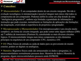 2006 UPE – POLI – Escola Politécnica de Pernambuco – Carlos Alberto Cunha – Engenharia Eletrônica
Introdução aos MicrocontralodoresIntrodução aos Microcontralodores
PICPIC
 Conceitos:
 Microcontrolador: É um computador dentro de um circuito integrado. Devido à
evolução tecnológica e à miniaturização é possível integrar num único chip todos os
componentes de um computador. Podemos defini-lo como um chip dotado de uma
“inteligência programável”, embora seja limitada a quantidade de informações e
instruções que pode executar, normalmente as limitações de aplicações são limitações
da imaginação, criatividade e experiência do projetista e programador.
 Microprocessador x Microcontrolador: Um microprocessador é um circuito muito
complexo, em forma de circuito integrado, que pode conter entre alguns milhares (Z80)
até 7 milhões de transistores (Pentium II), constituindo os mais diversos circuitos
lógicos. O microcontrolador integra num único componente os três elementos
principais na arquitetura de um computador: CPU, memória e I/O.
 I/O: Pinos físicos de entrada ou saída de dados para ou proveniente do mundo
exterior, podem ser digitais ou analógicas.
 Memória: Registros físicos onde são armazenados os dados e programas, os
microcontroladores normalmente possuem duas: Memória de dados e Memória de
programa, alguns microcontroladores possuem ainda EEPROM.
 