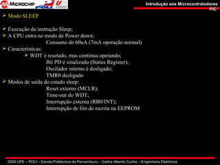 2006 UPE – POLI – Escola Politécnica de Pernambuco – Carlos Alberto Cunha – Engenharia Eletrônica
Introdução aos MicrocontralodoresIntrodução aos Microcontralodores
PICPIC
 Modo SLEEP
 Execução da instrução Sleep;
 A CPU entra no modo de Power down;
Consumo de 60uA (7mA operação normal)
 Características:
 WDT é resetado, mas continua operando;
Bit PD é sinalizado (Status Register);
Oscilador interno é desligado;
TMR0 desligado
 Modos de saída do estado sleep:
Reset externo (MCLR);
Time-out do WDT;
Interrupção externa (RB0/INT);
Interrupção de fim de escrita na EEPROM
 