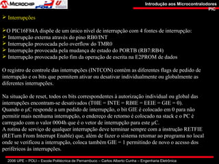 2006 UPE – POLI – Escola Politécnica de Pernambuco – Carlos Alberto Cunha – Engenharia Eletrônica
Introdução aos MicrocontralodoresIntrodução aos Microcontralodores
PICPIC
 Interrupções
O PIC16F84A dispõe de um único nível de interrupção com 4 fontes de interrupção:
 Interrupção externa através do pino RB0/INT
 Interrupção provocada pelo overflow do TMR0
 Interrupção provocada pela mudança de estado do PORTB (RB7:RB4)
 Interrupção provocada pelo fim da operação de escrita na E2PROM de dados
O registro de controle das interrupções (INTCON) contém as diferentes flags de pedido de
interrupção e os bits que permitem ativar ou desativar individualmente ou globalmente as
diferentes interrupções.
Na situação de reset, todos os bits correspondentes à autorização individual ou global das
interrupções encontram-se desativados (T0IE = INTE = RBIE = EEIE = GIE = 0).
Quando o µC responde a um pedido de interrupção, o bit GIE é colocado em 0 para não
permitir mais nenhuma interrupção, o endereço de retorno é colocado na stack e o PC é
carregado com o valor 0004h que é o vetor de interrupção para este µC.
A rotina de serviço de qualquer interrupção deve terminar sempre com a instrução RETFIE
(RETurn From Interrupt Enable) que, além de fazer o sistema retornar ao programa no local
onde se verificou a interrupção, coloca também GIE = 1 permitindo de novo o acesso dos
periféricos às interrupções.
 
