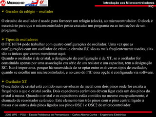 2006 UPE – POLI – Escola Politécnica de Pernambuco – Carlos Alberto Cunha – Engenharia Eletrônica
Introdução aos MicrocontralodoresIntrodução aos Microcontralodores
PICPIC
 Gerador de relógio – oscilador
O circuito do oscilador é usado para fornecer um relógio (clock), ao microcontrolador. O clock é
necessário para que o microcontrolador possa executar um programa ou as instruções de um
programa.
 Tipos de osciladores
O PIC16F84 pode trabalhar com quatro configurações de oscilador. Uma vez que as
configurações com um oscilador de cristal e circuito RC são as mais freqüentemente usadas, elas
são as únicas que vamos mencionar aqui.
Quando o oscilador é de cristal, a designação da configuração é de XT, se o oscilador for
constituído apenas por uma associação em série de um resistor e um capacitor, tem a designação
RC. Isto é importante, porque há necessidade de se optar entre os diversos tipos de oscilador,
quando se escolhe um microcontrolador, e no caso do PIC essa opção é configurada via software.
 Oscilador XT
O oscilador de cristal está contido num envólucro de metal com dois pinos onde foi escrita a
frequência a que o cristal oscila. Dois capacitores cerâmicos devem ligar cada um dos pinos do
cristal à massa. Quando o cristal e os capacitores estão contidos no mesmo encapsulamento, é
chamado de ressonador cerâmico. Este elemento tem três pinos com o pino central ligado à
massa e os outros dois pinos ligados aos pinos OSC1 e OSC2 do microcontrolador.
 