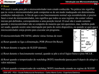 2006 UPE – POLI – Escola Politécnica de Pernambuco – Carlos Alberto Cunha – Engenharia Eletrônica
Introdução aos MicrocontralodoresIntrodução aos Microcontralodores
PICPIC
 Reset
O reset é usado para pôr o microcontrolador num estado conhecido. Na prática isto significa
que às vezes o microcontrolador pode comportar-se de um modo inadequado em determinadas
condições indesejáveis. A fim de que o seu funcionamento normal seja reestabelecido, é preciso
fazer o reset do microcontrolador, isto significa que todos os seus registos vão conter valores
iniciais pré-definidos, correspondentes a uma posição inicial. O reset não é usado somente
quando o microcontrolador não se comporta da maneira que nós queremos, mas, também pode
ser usado, quando ocorre uma interrupção por parte de outro dispositivo, ou quando se quer que o
microcontrolador esteja pronto para executar um programa .
O microcontrolador PIC16F84, admite várias formas de reset:
a) Reset quando se liga a alimentação, POR (Power-On Reset)
b) Reset durante o regime de SLEEP (dormir).
c) Reset durante o funcionamento normal, quando se põe a nível lógico baixo o pino MCLR .
d) Reset quando o temporizador do watchdog (WDT) transborda (passa para 0 depois de atingir o
valor máximo).
e) Reset quando o temporizador do watchdog (WDT) transborda estando no regime de SLEEP.
 