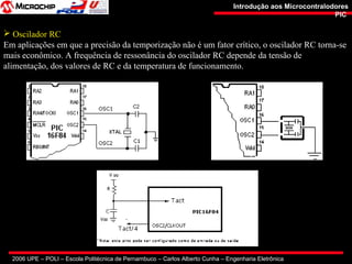 2006 UPE – POLI – Escola Politécnica de Pernambuco – Carlos Alberto Cunha – Engenharia Eletrônica
Introdução aos MicrocontralodoresIntrodução aos Microcontralodores
PICPIC
 Oscilador RC
Em aplicações em que a precisão da temporização não é um fator crítico, o oscilador RC torna-se
mais econômico. A frequência de ressonância do oscilador RC depende da tensão de
alimentação, dos valores de RC e da temperatura de funcionamento.
 