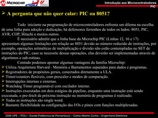 2006 UPE – POLI – Escola Politécnica de Pernambuco – Carlos Alberto Cunha – Engenharia Eletrônica
Introdução aos MicrocontralodoresIntrodução aos Microcontralodores
PICPIC
 A pergunta que não quer calar: PIC ou 8051?
Todo iniciante na programação de microcontroladores enfrenta um dilema na escolha
de uma linha para adoção e dedicação, há defensores ferrenhos de todos os lados: 8051, PIC,
AVR, COP, Hitachi e muitos outros.
É necessário admitir que a linha base da Microchip PIC (Linhas 12, 16 e 17)
apresentam algumas limitações em relação ao 8051 devido ao número reduzido de instruções, por
exemplo, operações aritméticas de multiplicação e divisão não estão contempladas no SET de
instruções do PIC, caso se necessite dessas operações, elas deverão ser implementadas através de
algoritmos e sub-rotinas.
Contudo podemos apontar algumas vantagens da família Microchip:
 Utiliza Arquitetura Harvard - Memória e Barramentos separados para dados e programas.
 Registradores de propósitos gerais, conectados diretamente a ULA.
 Timer/counters flexíveis, com prescaler e modos de comparação.
 Interrupções internas e externas.
 Watchdog Timer programável com oscilador interno.
 Instruções executadas em dois estágios de pipeline, enquanto uma instrução está sendo
executada, o pre-fetch da próxima instrução na memória de programas é realizado.
 Todas as instruções são single word.
 Bastante flexibilidade na configuração das I/Os e pinos com funções multiplexadas.
 