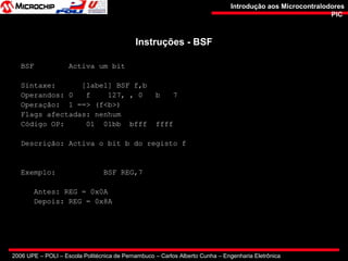 2006 UPE – POLI – Escola Politécnica de Pernambuco – Carlos Alberto Cunha – Engenharia Eletrônica
Introdução aos MicrocontralodoresIntrodução aos Microcontralodores
PICPIC
Instruções - BSFInstruções - BSF
BSF Activa um bit
Sintaxe: [label] BSF f,b
Operandos: 0 f 127, , 0 b 7
Operação: 1 ==> (f<b>)
Flags afectadas: nenhum
Código OP: 01 01bb bfff ffff
Descrição: Activa o bit b do registo f
Exemplo: BSF REG,7
Antes: REG = 0x0A
Depois: REG = 0x8A
 