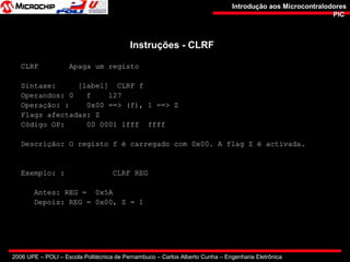 2006 UPE – POLI – Escola Politécnica de Pernambuco – Carlos Alberto Cunha – Engenharia Eletrônica
Introdução aos MicrocontralodoresIntrodução aos Microcontralodores
PICPIC
Instruções - CLRFInstruções - CLRF
CLRF Apaga um registo
Sintaxe: [label] CLRF f
Operandos: 0 f 127
Operação: : 0x00 ==> (f), 1 ==> Z
Flags afectadas: Z
Código OP: 00 0001 1fff ffff
Descrição: O registo f é carregado com 0x00. A flag Z é activada.
Exemplo: : CLRF REG
Antes: REG = 0x5A
Depois: REG = 0x00, Z = 1
 