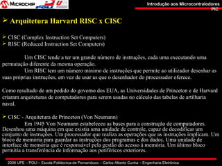 2006 UPE – POLI – Escola Politécnica de Pernambuco – Carlos Alberto Cunha – Engenharia Eletrônica
Introdução aos MicrocontralodoresIntrodução aos Microcontralodores
PICPIC
 Arquitetura Harvard RISC x CISC
 CISC (Complex Instruction Set Computers)
 RISC (Reduced Instruction Set Computers)
Um CISC tende a ter um grande número de instruções, cada uma executando uma
permutação diferente da mesma operação.
Um RISC tem um número mínimo de instruções que permite ao utilizador desenhar as
suas próprias instruções, em vez de usar as que o desenhador do processador oferece.
Como resultado de um pedido do governo dos EUA, as Universidades de Princeton e de Harvard
criaram arquiteturas de computadores para serem usadas no cálculo das tabelas de artilharia
naval.
 CISC - Arquitetura de Princeton (Von Neumann)
Em 1945 Von Neumann estabeleceu as bases para a construção de computadores.
Desenhou uma máquina em que existia uma unidade de controle, capaz de decodificar um
conjunto de instruções. Um processador que realiza as operações que as instruções implicam. Um
bloco de memória para guardar as instruções dos programas e dos dados. Uma unidade de
interface de memória que é responsável pela gestão do acesso à memória. Um último bloco
permitia a transferência de informação aos periféricos exteriores.
 
